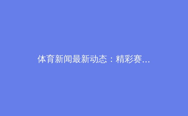 体育新闻最新动态：精彩赛事回顾