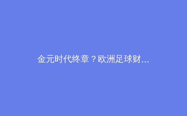 金元时代终章？欧洲足球财政新政引发的战略重构与竞技格局震荡 - 2
